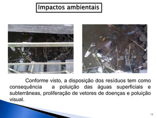 12
Conforme visto, a disposição dos resíduos tem como
consequência a poluição das águas superficiais e
subterrâneas, proliferação de vetores de doenças e poluição
visual.
 