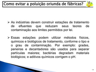 14
 As indústrias devem construir estações de tratamento
de efluentes que reduzam seus teores de
contaminação aos limites permitidos por lei.
 Essas estações podem utilizar métodos físicos,
químicos e biológicos de tratamento, conforme o tipo e
o grau de contaminação. Por exemplo: grades,
peneiras e decantadores são usados para separar
partículas maiores; bactérias degradam materiais
biológicos; e aditivos químicos corrigem o pH.
 