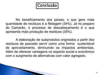 18
Conclusão
No beneficiamento dos peixes, o que gera mais
quantidade de resíduos é a filetagem (34%). Já no preparo
do Camarão, o processo de descabeçamento é o que
apresenta mais produção de resíduos (35%).
A elaboração de subprodutos originados a partir dos
resíduos de pescado servir como uma forma sustentável
de aproveitamento, diminuindo os impactos ambientais.
Além de oferecer vantagens no aspecto social e econômico
com o surgimento de alternativas com valor agregado.
 