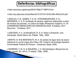 19
http://www.fao.org/docrep/003/t1768p/T1768P10.htm
http://wp.ufpel.edu.br/esa/files/2013/10/TCC-EVELINE-ARAUJO3.pdf
ARAÚJO, F. B.; SANES, F. S. M.; STRASSBURGUER, A. S.;
MEDEIROS, C. A. B. Avaliação de adubos orgânicos elaborados a partir
de resíduo de pescado, na cultura do feijão (Phaseulos Vulgaris). In: VII
CONGRESSO BRASILEIRO DE AGROECOLOGIA, Fortaleza, 2011.
Resumos... Fortaleza, 2011.
AZEVEDO, A. C. & DALMOLIN, R. S. D. Solos e Ambiente: uma
introdução. Santa Maria, Ed. Pallotti, 100p., 2004
BENTO, D. M & BEMVENUTI, M. A. Os peixes de água doce da pesca
artesanal no sul da Lagoa dos Patos, RS. Caderno de Ecologia Aquática.
Universidade Federal do Pampa – Unipampa, Bagé, 2008.
MOREIRA, F. M. S. & SIQUEIRA, J. O. Microbiologia e Bioquímica do
Solo. Lavras, Ed. UFLA, 2ª edição, 729p., 2006.
 