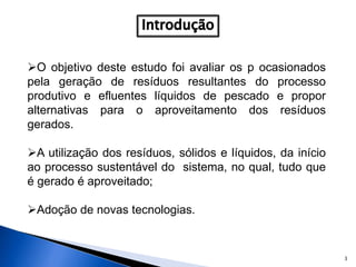 3
O objetivo deste estudo foi avaliar os p ocasionados
pela geração de resíduos resultantes do processo
produtivo e efluentes líquidos de pescado e propor
alternativas para o aproveitamento dos resíduos
gerados.
A utilização dos resíduos, sólidos e líquidos, da início
ao processo sustentável do sistema, no qual, tudo que
é gerado é aproveitado;
Adoção de novas tecnologias.
 
