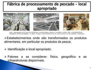 4
Estabelecimentos onde são transformados os produtos
alimentares, em particular os produtos da pesca;
 Identificação e local apropriado;
 Fatores a se considerar: físico, geográfico e as
infraestruturas disponíveis.
https://www.google.com.br/search?q=%C3%81gua+residuarias&espv=2&source=lnms&tbm=isch&sa=X&ei=vxGjU9SdDMTNsQT-
oDADg&ved=0CAYQ_AUoAQ&biw=1517&bih=741&dpr=0.9#q=f%C3%A1brica+de+processamento+de+pescado&tbm=isch&imgdii=_
 