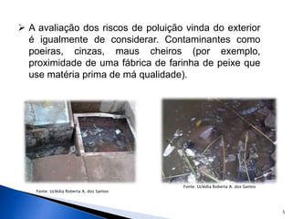 5
 A avaliação dos riscos de poluição vinda do exterior
é igualmente de considerar. Contaminantes como
poeiras, cinzas, maus cheiros (por exemplo,
proximidade de uma fábrica de farinha de peixe que
use matéria prima de má qualidade).
Fonte: Uclédia Roberta A. dos Santos
Fonte: Uclédia Roberta A. dos Santos
 