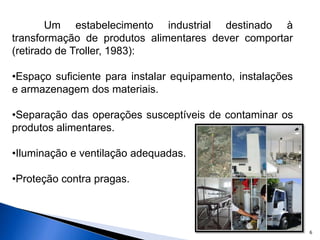 6
Um estabelecimento industrial destinado à
transformação de produtos alimentares dever comportar
(retirado de Troller, 1983):
•Espaço suficiente para instalar equipamento, instalações
e armazenagem dos materiais.
•Separação das operações susceptíveis de contaminar os
produtos alimentares.
•Iluminação e ventilação adequadas.
•Proteção contra pragas.
 