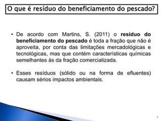 7
• De acordo com Martins, S. (2011) o resíduo do
beneficiamento do pescado é toda a fração que não é
aproveita, por conta das limitações mercadológicas e
tecnológicas, mas que contém características químicas
semelhantes às da fração comercializada.
• Esses resíduos (sólido ou na forma de efluentes)
causam sérios impactos ambientais.
 