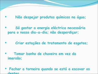 Não despejar produtos químicos na água; Só gastar a energia eléctrica necessária para o nosso dia-a-dia; não desperdiçar;    Criar estações de tratamento de esgotos; Tomar banho de chuveiro em vez da imersão; Fechar a torneira quando se está a escovar os dentes. 