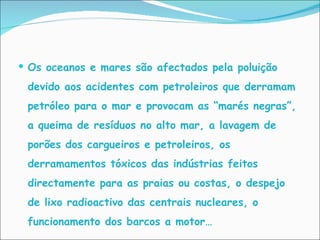 Os oceanos e mares são afectados pela poluição devido aos acidentes com petroleiros que derramam petróleo para o mar e provocam as “marés negras”, a queima de resíduos no alto mar, a lavagem de porões dos cargueiros e petroleiros, os derramamentos tóxicos das indústrias feitos directamente para as praias ou costas, o despejo de lixo radioactivo das centrais nucleares, o funcionamento dos barcos a motor… 