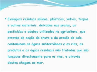 Exemplos resíduos sólidos, plásticos, vidros, trapos e outros materiais, deixados nas praias, os pesticidas e adubos utilizados na agricultura, que através da acção da chuva e da erosão do solo, contaminam as águas subterrâneas e os rios, os produtos e as águas residuais não tratadas que são lançados directamente para os rios, e através destes chegam ao mar.  