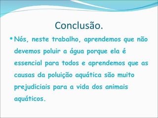 Conclusão. Nós, neste trabalho, aprendemos que não devemos poluir a água porque ela é essencial para todos e aprendemos que as causas da poluição aquática são muito prejudiciais para a vida dos animais aquáticos. 