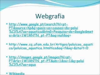 Webgrafia http://www.google.pt/search?hl=pt-PT&source=hp&q=quais+as+causas+da+polui%C3%A7ao+aquatica&btnG=Pesquisa+do+Google&meta=&rlz=1W1RNTN_pt-PT&aq=null&oq = http://www.cq.ufam.edu.br/Artigos/poluicao_aquatica/poluicao_aquatica.htmltica&aq=f&oq=&start=0 http://images.google.pt/images?hl=pt-PT&rlz=1W1RNTN_pt-PT&um=1&sa=1&q=polui%C3%A7ao+aqua   Wikipedia 