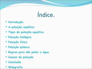 Índice. Introdução. A poluição aquática Tipos de poluição aquática  Poluição biológica Poluição física Poluição química Regras para não poluir a água Causas da poluição Conclusão Webgrafia 