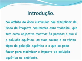 Introdução. nNo âmbito da área curricular não disciplinar de Área de Projecto realizamos este trabalho, que tem como objectivo mostrar às pessoas o que é a poluição aquática, as suas causas e os vários tipos de poluição aquática e o que se pode fazer para minimizar o impacto da poluição aquática no ambiente.  