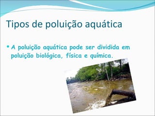 Tipos de poluição aquática A poluição aquática pode ser dividida em poluição biológica, física e química. 