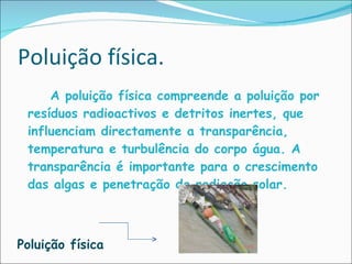 Poluição física.    A poluição física compreende a poluição por resíduos radioactivos e detritos inertes, que influenciam directamente a transparência, temperatura e turbulência do corpo água. A transparência é importante para o crescimento das algas e penetração da radiação solar.  Poluição física 