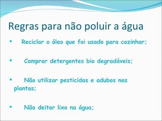 Regras para não poluir a água Reciclar o óleo que foi usado para cozinhar; Comprar detergentes bio degradáveis; Não utilizar pesticidas e adubos nas plantas; Não deitar lixo na água; 