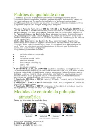 Padrões de qualidade do arO padrão de qualidade do ar define legalmente as concentrações máximas de um
componente gasoso presente na atmosfera de modo a garantir a proteção da saúde e do
bem estar das pessoas. Os padrões de qualidade do ar são baseados em estudos
científicos dos efeitos produzidos por poluentes específicos e são estabelecidos em níveis
que possam propiciar uma margem de segurança adequada.
Através da Portaria Normativa nº 348 de 14/03/90 e da Resolução CONAMA nº
003 de 28/06/90 o IBAMA estabelece os padrões nacionais de qualidade do ar. No Brasil
são estabelecidos dois tipos de padrões de qualidade do ar: os primários e os secundários.
Os Padrões Primários de Qualidade do Ar são as concentrações de poluentes que se
ultrapassadas poderão afetar a saúde da população. Podem ser entendidos como níveis
máximos toleráveis de concentração de poluentes atmosféricos, constituindo-se em meta de
curto e médio prazo.
SãoPadrões Secundários de Qualidade do Ar as concentrações de poluentes
atmosféricos abaixo das quais se prevêo mínimo efeito adverso sobre o bem estar da
população, assim como o mínimo dano à fauna, flora, materiais e ao meio ambiente em
geral. Podem ser entendidos como níveis desejados de concentração de poluentes,
constituindo-se em meta de longo prazo.
São poluentes padronizados no Brasil:
• partículas totais em suspensão
• fumaça
• dióxido de enxofre (SO2)
• partículas inaláveis
• monóxido de carbono (CO)
• ozônio (O3)
• dióxido de nitrogênio
A CONSTITUIÇÃO BRASILEIRA/1988 estabelece o direito da população de viver em
um ambiente ecologicamente equilibrado, caracteriza como crime toda ação lesiva ao meio
ambiente, determina a exigência de que todas as unidades da Federação tenham reserva
biológica ou parque nacional e todas as indústrias potencialmente poluidoras apresentem
estudos sobre os danos que podem causar ao meio ambiente. Ainda se faz necessário
eaborar leis que regulamentem os dispositivos constitucionais.
A Resolução CONAMA nº 005/89 institui o PRONAR – Programa Nacional de Controle
da Qualidade do Ar.
A Resolução CONAMA nº 18/86 estabelece o PROCONVE – Programa de Controle do
Ar por Veículos Automotores.
A Resolução CONAMA nº 008/90 estabelece o limite máximo de emissão de poluentes
do ar (padrões de emissão) em fontes fixas de poluição.
Medidas de controle da poluição
atmosférica
Fases do processo de poluição do ar
Fonte das imagens: Digital Vision
Métodos de controle da poluição do ar:
1. MEDIDAS INDIRETAS:
Impedir a geração do poluente:
 