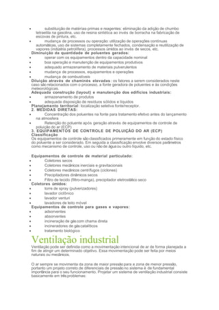 • substituição de matérias-primas e reagentes: eliminação da adição de chumbo
tetraetila na gasolina, uso de resina sintética ao invés de borracha na fabricação de
escovas de pintura, etc.
• mudança de processos ou operação: utilização de operações contínuas
automáticas, uso de sistemas completamente fechados, condensação e reutilização de
vapores (indústria petrolífera), processos úmidos ao invés de secos, etc.
Diminuição da quantidade de poluentes gerados:
• operar com os equipamentos dentro da capacidade nominal
• boa operação e manutenção de equipamentos produtivos
• adequado armazenamento de materiais pulverulentos
• mudança de processos, equipamentos e operações
• mudança de combustíveis
Diluição através de chaminés elevadas : os fatores a serem considerados neste
caso são relacionados com o processo, a fonte geradora de poluentes e às condições
meteorológicas.
Adequada construção (layout) e manutenção dos edifícios industriais:
• armazenamento de produtos
• adequada disposição de resíduos sólidos e líquidos
Planejamento territorial: localização seletiva fonte/receptor.
2. MEDIDAS DIRETAS:
• Concentração dos poluentes na fonte para tratamento efetivo antes do lançamento
na atmosfera
• Retenção do poluente após geração através de equipamentos de controle de
poluição do ar (ECP)
3. EQUIPAMENTOS DE CONTROLE DE POLUIÇÃO DO AR (ECP)
Classificação
Os equipamentos de controle sãoclassificados primeramente em função do estado físico
do poluente a ser considerado. Em seguida a classificação envolve diversos parâmetros
como mecanismo de controle, uso ou não de água ou outro líquido, etc.
Equipamentos de controle de material particulado:
• Coletores secos
• Coletores mecânicos inerciais e gravitacionais
• Coletores mecânicos centrífugos (ciclones)
• Precipitadores dinâmicos secos
• Filtro de tecido (filtro-manga), precipitador eletrostático seco
Coletores úmidos:
• torre de spray (pulverizadores)
• lavador ciclônico
• lavador venturi
• lavadores de leito móvel
Equipamentos de controle para gases e vapores:
• adsorventes
• absorventes
• incineração de gáscom chama direta
• incineradores de gáscatalíticos
• tratamento biológico
Ventilação industrialVentilação pode ser definida como a movimentação intencional de ar de forma planejada a
fim de atingir um determinado objetivo. Essa movimentação pode ser feita por meios
naturais ou mecânicos.
O ar sempre se movimenta da zona de maior pressão para a zona de menor pressão,
portanto um projeto correto de diferenciais de pressão no sistema é de fundamental
importância para o seu funcionamento. Projetar um sistema de ventilação industrial consiste
basicamente em trêsproblemas:
 