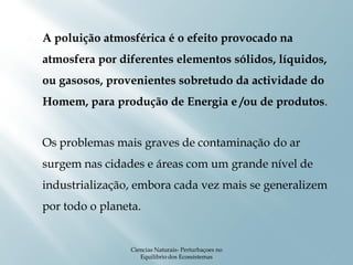    A poluição atmosférica é o efeito provocado na
    atmosfera por diferentes elementos sólidos, líquidos,
    ou gasosos, provenientes sobretudo da actividade do
    Homem, para produção de Energia e /ou de produtos.


   Os problemas mais graves de contaminação do ar
    surgem nas cidades e áreas com um grande nível de
    industrialização, embora cada vez mais se generalizem
    por todo o planeta.


                     Ciencias Naturais- Perturbaçoes no
                        Equilibrio dos Ecossistemas         2
 