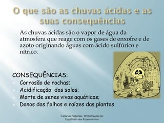 As chuvas ácidas são o vapor de água da
    atmosfera que reage com os gases de enxofre e de
    azoto originando águas com ácido sulfúrico e
    nítrico.


CONSEQUÊNCIAS:
   Corrosão de rochas;
   Acidificação dos solos;
   Morte de seres vivos aquáticos;
   Danos das folhas e raízes das plantas
                    Ciencias Naturais- Perturbaçoes no
                       Equilibrio dos Ecossistemas       4
 