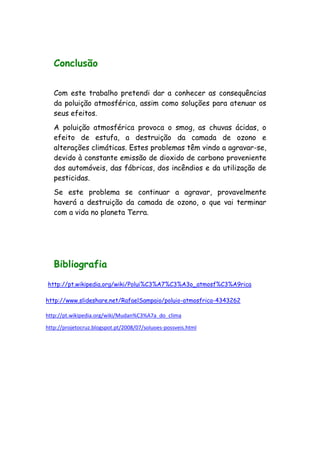 Conclusão
Com este trabalho pretendi dar a conhecer as consequências
da poluição atmosférica, assim como soluções para atenuar os
seus efeitos.
A poluição atmosférica provoca o smog, as chuvas ácidas, o
efeito de estufa, a destruição da camada de ozono e
alterações climáticas. Estes problemas têm vindo a agravar-se,
devido à constante emissão de dioxido de carbono proveniente
dos automóveis, das fábricas, dos incêndios e da utilização de
pesticidas.
Se este problema se continuar a agravar, provavelmente
haverá a destruição da camada de ozono, o que vai terminar
com a vida no planeta Terra.
Bibliografia
http://pt.wikipedia.org/wiki/Polui%C3%A7%C3%A3o_atmosf%C3%A9rica
http://www.slideshare.net/RafaelSampaio/poluio-atmosfrica-4343262
http://pt.wikipedia.org/wiki/Mudan%C3%A7a_do_clima
http://projetocruz.blogspot.pt/2008/07/soluoes-possveis.html
 