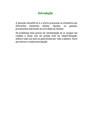 Introdução
A poluição atmosférica é o efeito provocado na atmosfera por
diferentes elementos sólidos, líquidos, ou gasosos,
provenientes sobretudo da actividade do Homem.
Os problemas mais graves de contaminação do ar surgem nas
cidades e áreas com um grande nível de industrialização,
embora cada vez mais se generalizem por todo o planeta, facto
que merece a nossa preocupação.
 