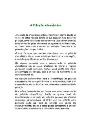 A Poluição Atmosférica
A poluição do ar nas áreas urbano-industriais, ocorre devido ao
facto de estas regiões serem as que possuem mais focos de
poluição, como os escapes dos automóveis (que emitem grandes
quantidades de gases poluentes), os aquecimentos domésticos,
os fumos industriais e outros, os incêndios florestais e as
pulverizações com pesticidas.
Outros factores que também contribuem para a poluição
atmosférica são: as características climáticas de cada região,
a posição geográfica e os ventos dominantes.
Os espaços propícios para a concentração da poluição
atmosférica são os locais afastados do litoral e regiões
abrigadas (pouco ventosas), nestes locais existe uma maior
concentração de poluição, pois o ar não se movimenta e os
gases acomulam-se.
Os espaços desfavoráveis para a concentração da poluição
atmosférica são as regiões litorais ou montanhosas, onde o ar
é ascendente, nestes locais existe uma menor concentração de
poluição.
Nos países desenvolvidos verifica-se uma maior concentração
de poluição atmosférica, devido ao grande nível de
industialização e ao modo de vida das pessoas que utilizam
demasiado os automóveis, os CFC’s, etc. No entanto este
problema cada vez mais se estende aos países em
desenvolvimento, devido a esses países começarem a utilizar
cada vez mais automóveis e a ter cada vez mais fábricas.
 