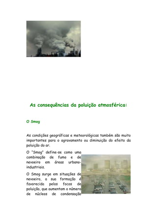 As consequências da poluição atmosférica:
O Smog
As condições geográficas e meteorológicas também são muito
importantes para o agravamento ou diminuição do efeito da
poluição do ar.
O “Smog” define-se como uma
combinação de fumo e de
nevoeiro em áreas urbano-
industriais.
O Smog surge em situações de
nevoeiro, a sua formação é
favorecida pelos focos de
poluição, que aumentam o número
de núcleos de condensação
 