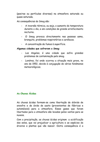 (poeiras ou partículas diversas) na atmosfera saturada ou
quase saturada.
As consequências do Smog são:
- A inversão térmica, ou seja, o aumento da temperatura
durante o dia, e em condições de grande arrefecimento
nocturno.
- O Smog provoca directamente nas pessoas asma,
bronquite, problemas respiratórios e cardíacos.
- A concentração de fumos à superfície.
Algumas cidades que sofreram o Smog:
- Los Angeles, é uma cidade que sofre grandes
problemas de contaminação pelo smog.
- Londres, foi onde ocorreu a situação mais grave, no
ano de 1952, devido à conjugação de vários fenómenos
meteorológicos.
As Chuvas Ácidas
As chuvas ácidas formam-se coma libertação de dióxido de
enxofre e de óxido de azoto (provenientes de fábricas e
automóveis) para a atmosfera. Esses gases que foram
libertados para a atmosfera são levados pelos ventos para as
nuvens.
Com a precipitação, as chuvas ácidas originam a acidificação
dos solos, que vai prejudicar a agricultura e as espécies de
árvores e plantas que vão nascer. Outra consequência é a
 