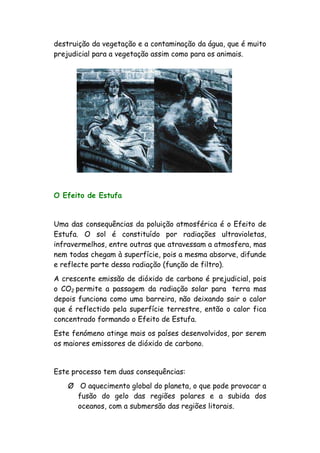 destruição da vegetação e a contaminação da água, que é muito
prejudicial para a vegetação assim como para os animais.
O Efeito de Estufa
Uma das consequências da poluição atmosférica é o Efeito de
Estufa. O sol é constituído por radiações ultravioletas,
infravermelhos, entre outras que atravessam a atmosfera, mas
nem todas chegam à superfície, pois a mesma absorve, difunde
e reflecte parte dessa radiação (função de filtro).
A crescente emissão de dióxido de carbono é prejudicial, pois
o CO2 permite a passagem da radiação solar para terra mas
depois funciona como uma barreira, não deixando sair o calor
que é reflectido pela superfície terrestre, então o calor fica
concentrado formando o Efeito de Estufa.
Este fenómeno atinge mais os países desenvolvidos, por serem
os maiores emissores de dióxido de carbono.
Este processo tem duas consequências:
Ø O aquecimento global do planeta, o que pode provocar a
fusão do gelo das regiões polares e a subida dos
oceanos, com a submersão das regiões litorais.
 