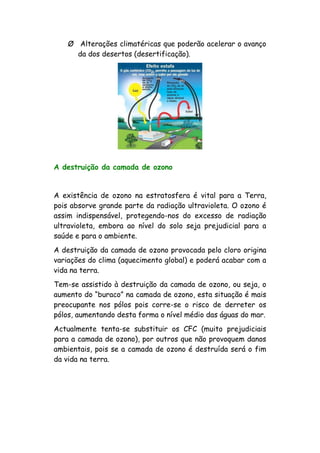 Ø Alterações climatéricas que poderão acelerar o avanço
da dos desertos (desertificação).
A destruição da camada de ozono
A existência de ozono na estratosfera é vital para a Terra,
pois absorve grande parte da radiação ultravioleta. O ozono é
assim indispensável, protegendo-nos do excesso de radiação
ultravioleta, embora ao nível do solo seja prejudicial para a
saúde e para o ambiente.
A destruição da camada de ozono provocada pelo cloro origina
variações do clima (aquecimento global) e poderá acabar com a
vida na terra.
Tem-se assistido à destruição da camada de ozono, ou seja, o
aumento do “buraco” na camada de ozono, esta situação é mais
preocupante nos pólos pois corre-se o risco de derreter os
pólos, aumentando desta forma o nível médio das águas do mar.
Actualmente tenta-se substituir os CFC (muito prejudiciais
para a camada de ozono), por outros que não provoquem danos
ambientais, pois se a camada de ozono é destruída será o fim
da vida na terra.
 