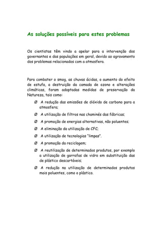 As soluções possíveis para estes problemas
Os cientistas têm vindo a apelar para a intervenção dos
governantes e das populações em geral, devido ao agravamento
dos problemas relacionados com a atmosfera.
Para combater o smog, as chuvas ácidas, o aumento do efeito
de estufa, a destruição da camada de ozono e alterações
climáticas, foram adoptadas medidas de preservação da
Natureza, tais como:
Ø A redução das emissões de dióxido de carbono para a
atmosfera;
Ø A utilização de filtros nas chaminés das fábricas;
Ø A promoção de energias alternativas, não poluentes;
Ø A eliminação da utilização de CFC;
Ø A utilização de tecnologias “limpas”.
Ø A promoção da reciclagem;
Ø A reutilização de determinados produtos, por exemplo
a utilização de garrafas de vidro em substituição das
de plástico descartáveis;
Ø A redução na utilização de determinados produtos
mais poluentes, como o plástico.
 