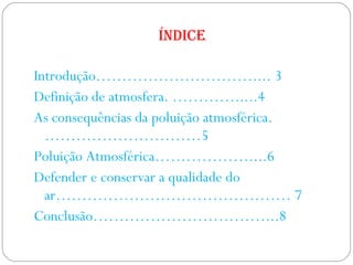 Índice  Introdução………………………….... 3 Definição de atmosfera. ………….....4 As consequências da poluição atmosférica. …………………………5 Poluição Atmosférica………………....6 Defender e conservar a qualidade do ar……………………………………… 7 Conclusão……………………………...8 