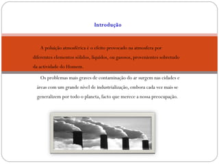 Introdução     A poluição atmosférica é o efeito provocado na atmosfera por diferentes elementos sólidos, líquidos, ou gasosos, provenientes sobretudo da actividade do Homem. Os problemas mais graves de contaminação do ar surgem nas cidades e áreas com um grande nível de industrialização, embora cada vez mais se generalizem por todo o planeta, facto que merece a nossa preocupação. 