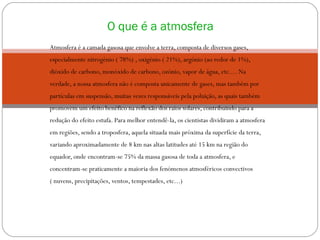 Atmosfera é a camada gasosa que envolve a terra, composta de diversos gases, especialmente nitrogénio ( 78%) , oxigénio ( 21%), argónio (ao redor de 1%), dióxido de carbono, monóxido de carbono, ozónio, vapor de água, etc.... Na verdade, a nossa atmosfera não é composta unicamente de gases, mas também por partículas em suspensão, muitas vezes responsáveis pela poluição, as quais também promovem um efeito benéfico na reflexão dos raios solares, contribuindo para a redução do efeito estufa. Para melhor entendê-la, os cientistas dividiram a atmosfera em regiões, sendo a troposfera, aquela situada mais próxima da superfície da terra, variando aproximadamente de 8 km nas altas latitudes até 15 km na região do equador, onde encontram-se 75% da massa gasosa de toda a atmosfera, e concentram-se praticamente a maioria dos fenómenos atmosféricos convectivos ( nuvens, precipitações, ventos, tempestades, etc...) O que é a atmosfera 
