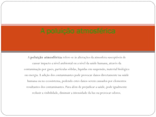 A  poluição atmosférica  refere-se às alterações da atmosfera susceptíveis de causar impacto a nível ambiental ou a nível da saúde humana, através da contaminação por gases, partículas sólidas, liquidas em suspensão, material biológico ou energia. A adição dos contaminantes pode provocar danos directamente na saúde humana ou no ecossistema, podendo estes danos serem causados por elementos resultantes dos contaminantes. Para além de prejudicar a saúde, pode igualmente reduzir a visibilidade, diminuir a intensidade da luz ou provocar odores. A poluição atmosférica 