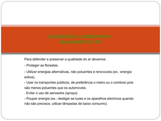 Para defender e preservar a qualidade do ar devemos:  - Proteger as florestas. - Utilizar energias alternativas, não poluentes e renov á veis (ex.: energia e ó lica). - Usar os transportes p ú blicos, de preferência o metro ou o comboio pois são menos poluentes que os autom ó veis. -  Evitar o uso de aerossóis  (sprays). - Poupar energia (ex.: desligar as luzes e os aparelhos el é ctricos quando não são precisos; utilizar   lâmpadas de baixo consumo). DEFENDER E CONSERVAR A QUALIDADE DO AR   