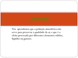 Nós  aprendemos que a poluição atmosférica não serve para preservar a qualidade do ar, e que é o efeito provocado por diferentes elementos sólidos, líquidos ou gasosos. Conclusão: 