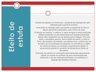 Chuvas ÁcidasHá algumas décadas atrás, os cientistas constataram uma acidificação crescente na água dos rios e lagos, causadora de grandes alterações biológicas. Algumas investigações comprovaram que a poluição atmosférica está a ser responsável pelo aparecimento de chuvas ácidas e envenenamento dos cursos de água, destruindo muitos seres vivos.A chuva ácida resulta, assim, da dissolução de poluentes atmosféricos, derivados do dióxido de enxofre e dióxido de azoto, nas nuvens e gotas de chuva. Estes gases reagem com a água, originando ácido sulfúrico e nítrico.A redução de emissão de poluentes  é fundamental para preservar a qualidade do ar e do ambiente, bem como o património natural e construído; uma vez que a chuva ácida também deteriorar alguns monumentos e edifícios.
