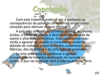 A destruição da camada de ozono A existência de ozono na estratosfera é vital para a Terra, pois absorve grande parte da radiação ultravioleta. O ozono é assim indispensável, protegendo-nos do excesso de radiação ultravioleta, embora ao nível do solo seja prejudicial para a saúde e para o ambiente.		A destruição da camada de ozono provocada pelo cloro origina variações do clima (aquecimento global) e poderá acabar com a vida na terra.		Tem-se assistido à destruição da camada de ozono, ou seja, o aumento do “buraco” na camada de ozono, esta situação é mais preocupante nos pólos pois corre-se o risco de derreter os pólos, aumentando desta forma o nível médio das águas do mar.		Actualmente tenta-se substituir os CFC (muito prejudiciais para a camada de ozono), por outros que não provoquem danos ambientais, pois se a camada de ozono é destruída será o fim da vida na terra.