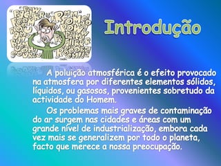 Introdução A poluição atmosférica é o efeito provocado na atmosfera por diferentes elementos sólidos, líquidos, ou gasosos, provenientes sobretudo da actividade do Homem.		Os problemas mais graves de contaminação do ar surgem nas cidades e áreas com um grande nível de industrialização, embora cada vez mais se generalizem por todo o planeta, facto que merece a nossa preocupação.