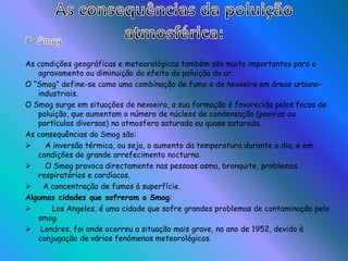 As consequências da poluição atmosférica:O Smog As condições geográficas e meteorológicas também são muito importantes para o agravamento ou diminuição do efeito da poluição do ar.O “Smog” define-se como uma combinação de fumo e de nevoeiro em áreas urbano-industriais.O Smog surge em situações de nevoeiro, a sua formação é favorecida pelos focos de poluição, que aumentam o número de núcleos de condensação (poeiras ou partículas diversas) na atmosfera saturada ou quase saturada.As consequências do Smog são:   A inversão térmica, ou seja, o aumento da temperatura durante o dia, e em condições de grande arrefecimento nocturno.