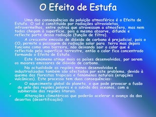  Londres, foi onde ocorreu a situação mais grave, no ano de 1952, devido à conjugação de vários fenómenos meteorológicos.As Chuvas ÁcidasAs chuvas ácidas formam-se coma libertação de dióxido de enxofre e de óxido de azoto (provenientes de fábricas e automóveis) para a atmosfera. Esses gases que foram libertados para a atmosfera são levados pelos ventos para as nuvens.		A combinação destes gases com o oxigénio e o vapor de água contido nas nuvens, dá origem a ácido sulfúrico e ácido nítrico, ou seja, formam-se as chuvas ácidas.		Com a precipitação, as chuvas ácidas originam  a acidificação dos solos, que vai prejudicar a agricultura e as espécies de árvores e plantas que vão nascer. Outra consequência é a destruição da vegetação e a contaminação da água, que é muito prejudicial para a vegetação assim como para os animais.		As chuvas ácidas embora afectem mais as regiões industrializadas da América do Norte (EUA e Canadá) e da Europa (Alemanha , Áustria, Polónia, República Checa, Escandinávia), devido à emissão de dióxido de enxofre e à queima de petróleo e carvão, são um problema global visto que os ventos transportam as partículas poluentes.
