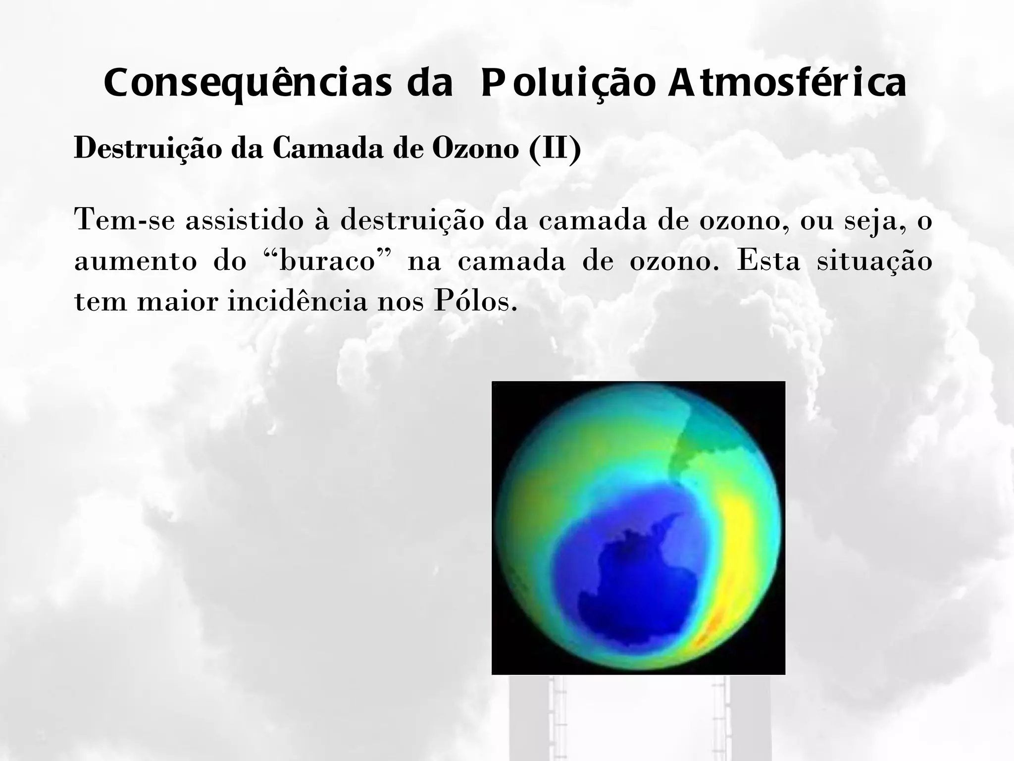 Consequências da  Poluição Atmosférica Destruição da Camada de Ozono (II) Tem-se assistido à destruição da camada de ozono, ou seja, o aumento do “buraco” na camada de ozono. Esta situação tem maior incidência nos Pólos.  