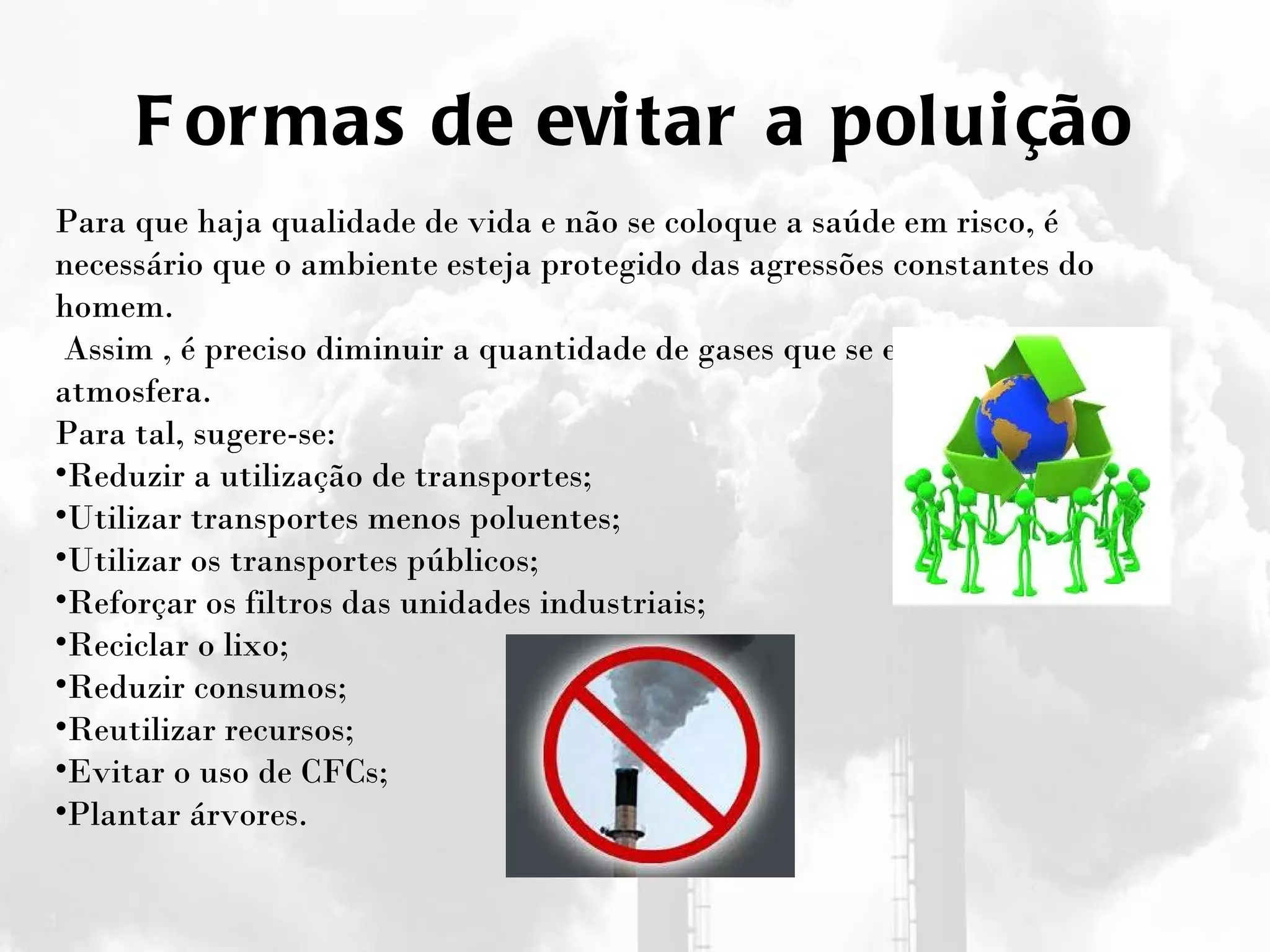 Formas de evitar a poluição Para que haja qualidade de vida e não se coloque a saúde em risco, é necessário que o ambiente esteja protegido das agressões constantes do homem.   Assim , é preciso diminuir a quantidade de gases que se enviam para a atmosfera. Para tal, sugere-se: Reduzir a utilização de transportes; Utilizar transportes menos poluentes; Utilizar os transportes públicos; Reforçar os filtros das unidades industriais; Reciclar o lixo; Reduzir consumos; Reutilizar recursos; Evitar o uso de CFCs; Plantar árvores. 