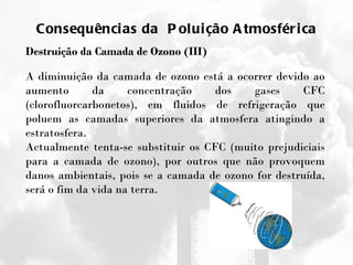 Consequências da  Poluição Atmosférica Destruição da Camada de Ozono (III) A diminuição da camada de ozono está a ocorrer devido ao aumento da concentração dos gases CFC (clorofluorcarbonetos), em fluidos de refrigeração que poluem as camadas superiores da atmosfera atingindo a estratosfera.  Actualmente tenta-se substituir os CFC (muito prejudiciais para a camada de ozono), por outros que não provoquem danos ambientais, pois se a camada de ozono for destruída, será o fim da vida na terra. 