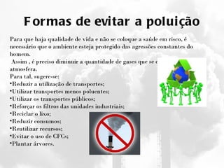 Formas de evitar a poluição Para que haja qualidade de vida e não se coloque a saúde em risco, é necessário que o ambiente esteja protegido das agressões constantes do homem.   Assim , é preciso diminuir a quantidade de gases que se enviam para a atmosfera. Para tal, sugere-se: Reduzir a utilização de transportes; Utilizar transportes menos poluentes; Utilizar os transportes públicos; Reforçar os filtros das unidades industriais; Reciclar o lixo; Reduzir consumos; Reutilizar recursos; Evitar o uso de CFCs; Plantar árvores. 