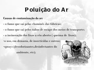 Poluição do Ar Causas de contaminação do ar: - o fumo que sai pelas chaminés das fábricas; - o fumo que sai pelos tubos de escape dos meios de transporte; - a incineração dos lixos a céu aberto ( queima de  lixos);  o uso, em demasia, de insecticidas e outros;  sprays (desodorizantes,desinfectantes do ambiente, etc);  