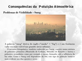 Consequências da  Poluição Atmosférica Problemas de Visibilidade - Smog A palavra "smog" deriva do inglês ("smoke" + "fog") e é um fenómeno cada vez mais visível nas grandes áreas urbanas. O nevoeiro fotoquímico, também conhecido por Smog, consiste numa mistura de poluentes primários (Monóxido de Carbono, Dióxidos de Enxofre e Azoto) e poluentes secundários como por exemplo o ozono, formados sob a influência da luz solar. Como o Smog está dependente do Sol, este tipo de poluição torna-se mais evidente nos dias quentes e secos. 