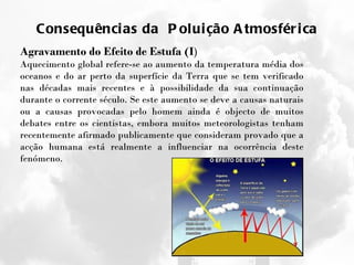 Consequências da  Poluição Atmosférica Agravamento do Efeito de Estufa (I ) Aquecimento global refere-se ao aumento da temperatura média dos oceanos e do ar perto da superfície da Terra que se tem verificado nas décadas mais recentes e à possibilidade da sua continuação durante o corrente século. Se este aumento se deve a causas naturais ou a causas provocadas pelo homem ainda é objecto de muitos debates entre os cientistas, embora muitos meteorologistas tenham recentemente afirmado publicamente que consideram provado que a acção humana está realmente a influenciar na ocorrência deste fenómeno. 