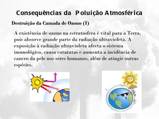 Consequências da  Poluição Atmosférica Destruição da Camada de Ozono (I) A existência de ozono na estratosfera é vital para a Terra, pois absorve grande parte da radiação ultravioleta. A exposição à radiação ultravioleta afecta o sistema imunológico, causa cataratas e aumenta a incidência de cancro da pele nos seres humanos, além de atingir outras espécies. 